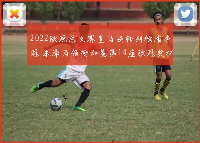 2022欧冠总决赛皇马逆转利物浦夺冠 本泽马领衔加冕第14座欧冠奖杯