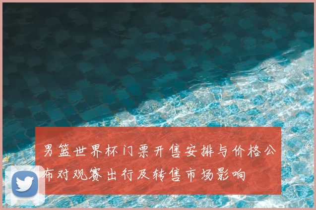 男篮世界杯门票开售安排与价格公布对观赛出行及转售市场影响