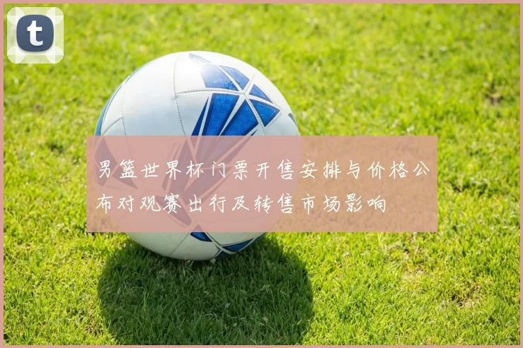 男篮世界杯门票开售安排与价格公布对观赛出行及转售市场影响