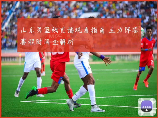 山东男篮线直播观看指南 主力阵容赛程时间全解析