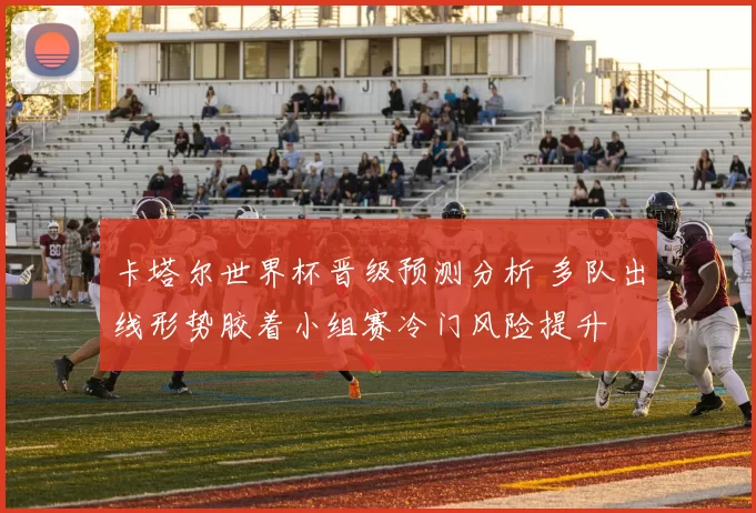卡塔尔世界杯晋级预测分析 多队出线形势胶着小组赛冷门风险提升