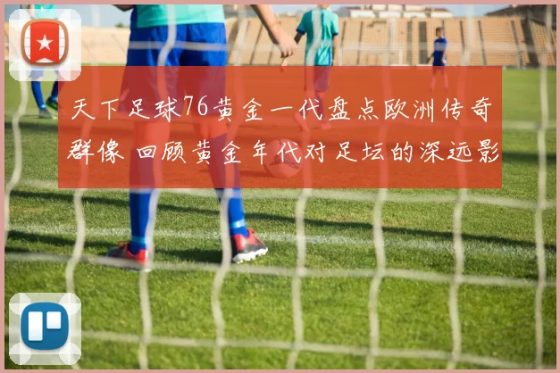 天下足球76黄金一代盘点欧洲传奇群像 回顾黄金年代对足坛的深远影响