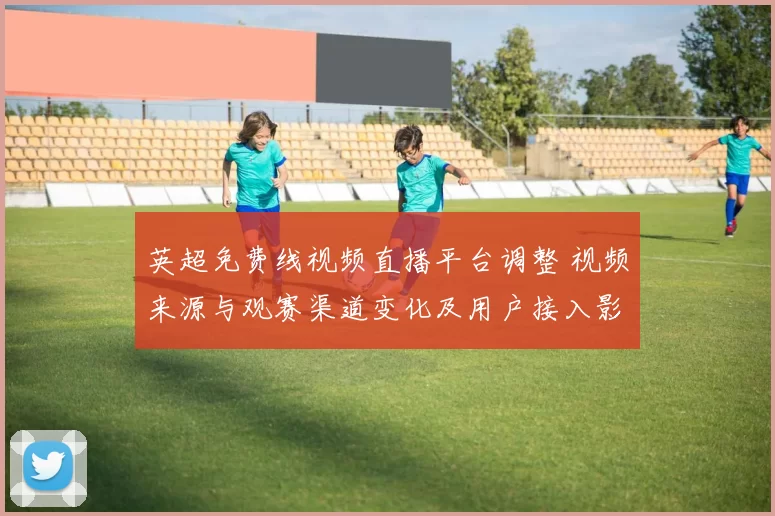 英超免费线视频直播平台调整 视频来源与观赛渠道变化及用户接入影响
