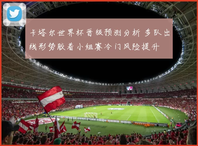 卡塔尔世界杯晋级预测分析 多队出线形势胶着小组赛冷门风险提升
