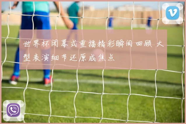 世界杯闭幕式重播精彩瞬间回顾 大型表演细节还原成焦点