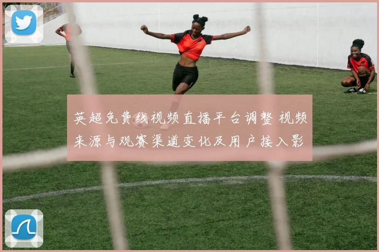 英超免费线视频直播平台调整 视频来源与观赛渠道变化及用户接入影响