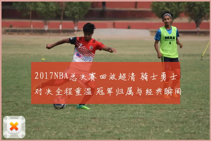 2017NBA总决赛回放超清 骑士勇士对决全程重温 冠军归属与经典瞬间再现