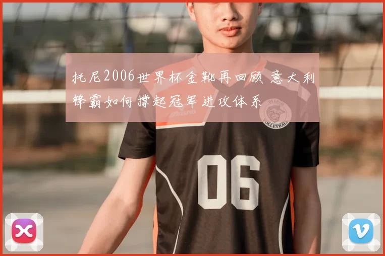 托尼2006世界杯金靴再回顾 意大利锋霸如何撑起冠军进攻体系