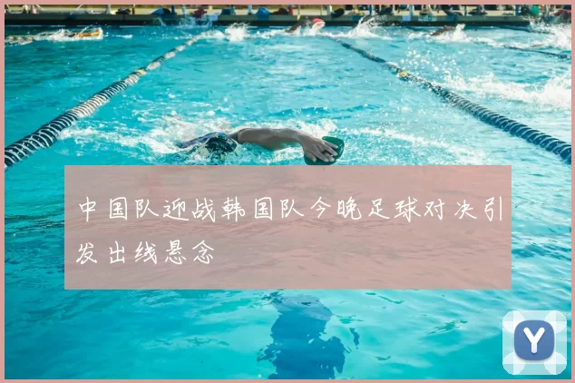 中国队迎战韩国队今晚足球对决引发出线悬念