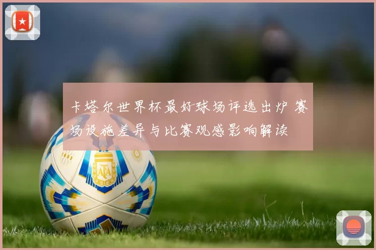 卡塔尔世界杯最好球场评选出炉 赛场设施差异与比赛观感影响解读