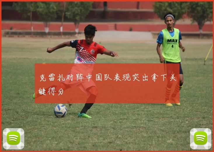 克雷扎对阵中国队表现突出拿下关键得分