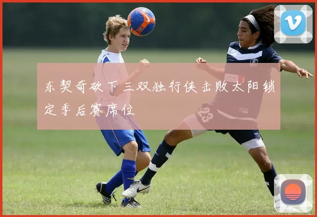 东契奇砍下三双独行侠击败太阳锁定季后赛席位