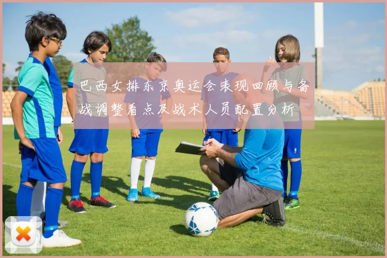 巴西女排东京奥运会表现回顾与备战调整看点及战术人员配置分析