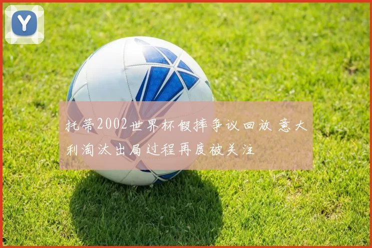 托蒂2002世界杯假摔争议回放 意大利淘汰出局过程再度被关注
