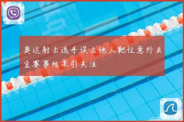 奥运射击选手误击他人靶位意外丢金赛事结果引关注