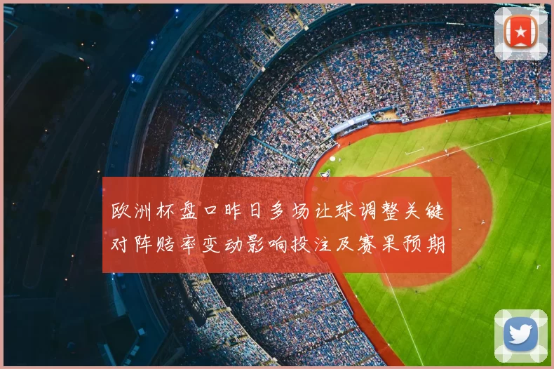 欧洲杯盘口昨日多场让球调整关键对阵赔率变动影响投注及赛果预期