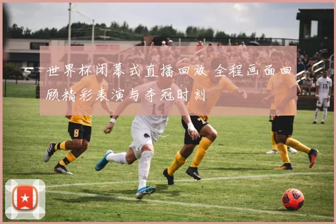 世界杯闭幕式直播回放 全程画面回顾精彩表演与夺冠时刻