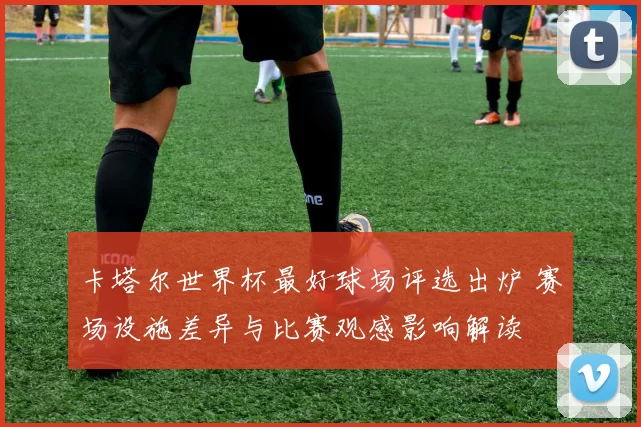 卡塔尔世界杯最好球场评选出炉 赛场设施差异与比赛观感影响解读