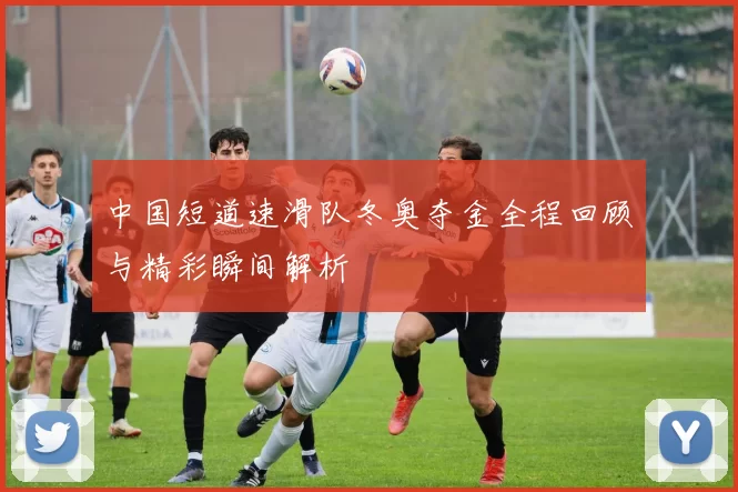 中国短道速滑队冬奥夺金全程回顾与精彩瞬间解析