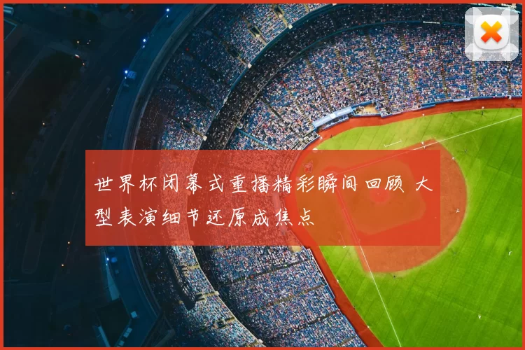 世界杯闭幕式重播精彩瞬间回顾 大型表演细节还原成焦点