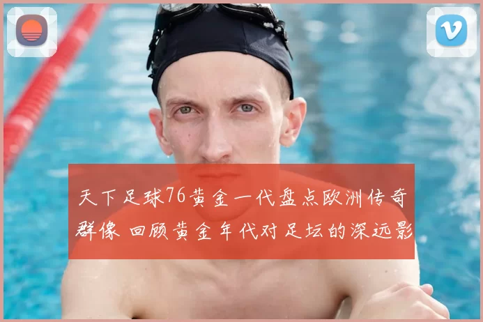 天下足球76黄金一代盘点欧洲传奇群像 回顾黄金年代对足坛的深远影响