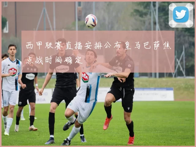 西甲联赛直播安排公布皇马巴萨焦点战时间确定