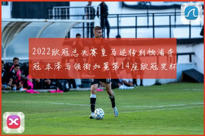 2022欧冠总决赛皇马逆转利物浦夺冠 本泽马领衔加冕第14座欧冠奖杯