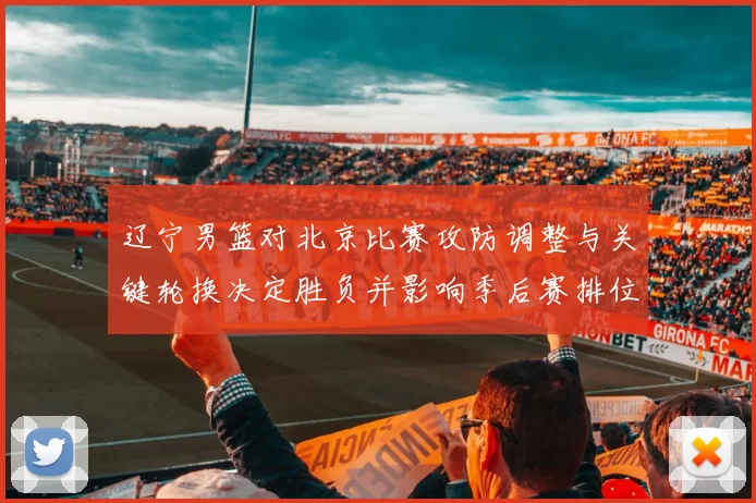 辽宁男篮对北京比赛攻防调整与关键轮换决定胜负并影响季后赛排位