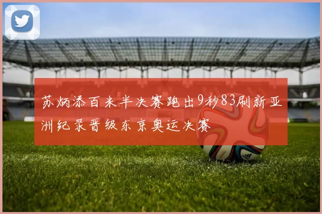 苏炳添百米半决赛跑出9秒83刷新亚洲纪录晋级东京奥运决赛