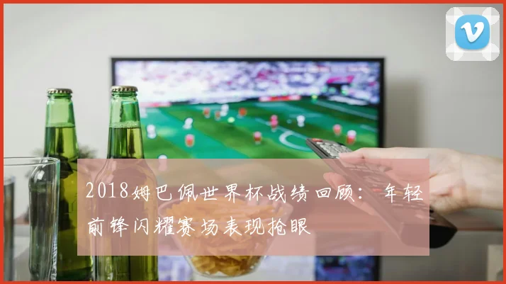 2018姆巴佩世界杯战绩回顾:年轻前锋闪耀赛场表现抢眼