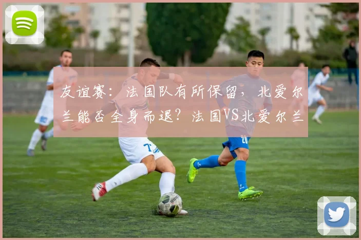 友谊赛：法国队有所保留，北爱尔兰能否全身而退？法国VS北爱尔兰