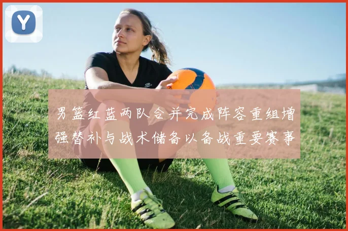 男篮红蓝两队合并完成阵容重组增强替补与战术储备以备战重要赛事