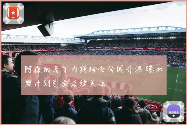 阿森纳马丁内斯转会传闻升温 曝加盟计划引发后续关注