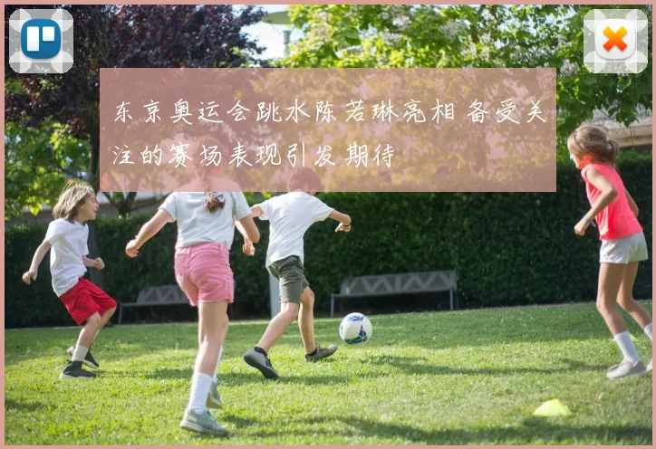 东京奥运会跳水陈若琳亮相 备受关注的赛场表现引发期待