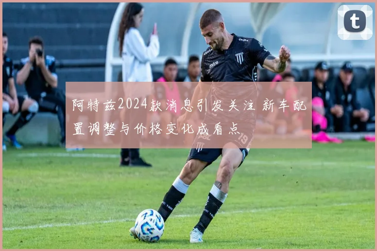 阿特兹2024款消息引发关注 新车配置调整与价格变化成看点