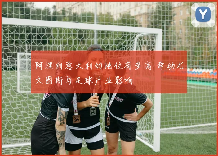 阿涅利意大利的地位有多高 牵动尤文图斯与足球产业影响