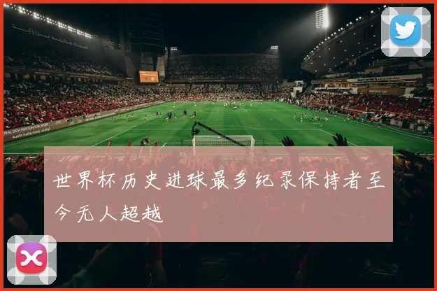 世界杯历史进球最多纪录保持者至今无人超越